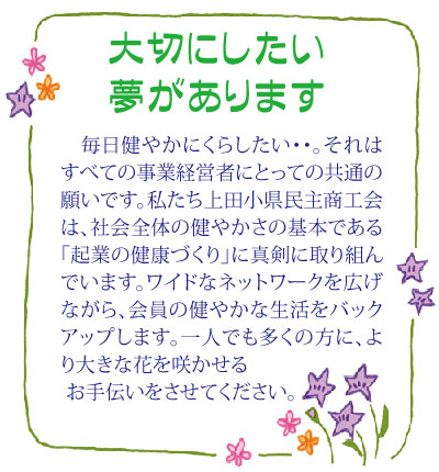 大切にしたい夢があります……毎日健やかにくらしたい・・。それはすべての事業経営者にとっての共通の願いです。私たち上田小県民主商工会は、社会全体の健やかさの基本である「起業の健康づくり」に真剣に取り組んでいます。ワイドなネットワークを広げながら、会員の健やかな生活をバックアップします。一人でも多くの方に、より大きな花を咲かせるお手伝いをさせてください。